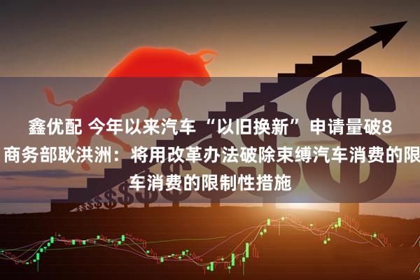 鑫优配 今年以来汽车 “以旧换新” 申请量破830万份！商务部耿洪洲：将用改革办法破除束缚汽车消费的限制性措施