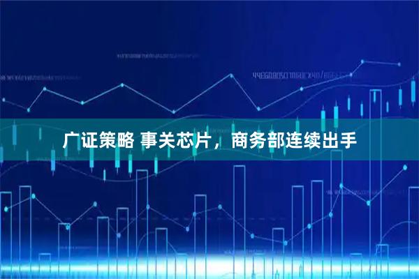 广证策略 事关芯片，商务部连续出手