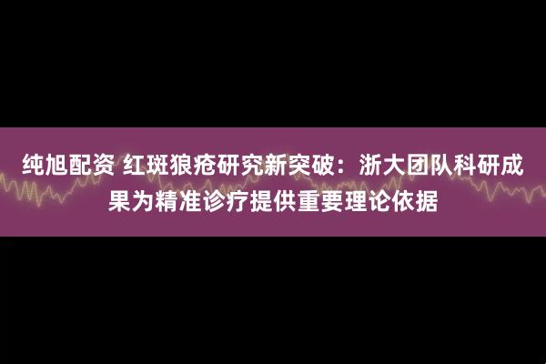 纯旭配资 红斑狼疮研究新突破：浙大团队科研成果为精准诊疗提供重要理论依据