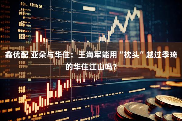 鑫优配 亚朵与华住：王海军能用“枕头”越过季琦的华住江山吗？