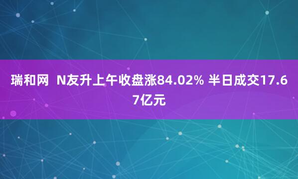 瑞和网  N友升上午收盘涨84.02% 半日成交17.67亿元