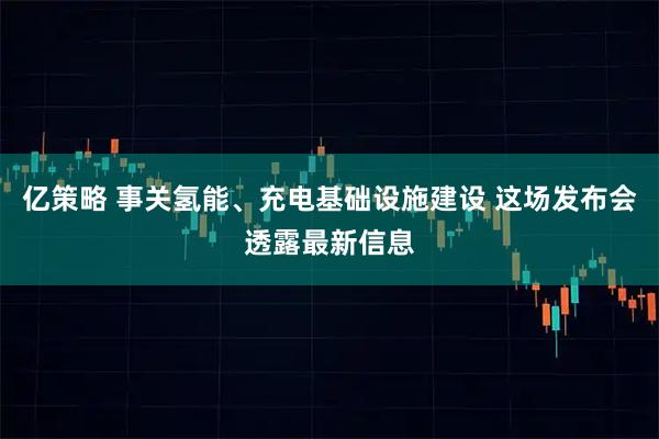 亿策略 事关氢能、充电基础设施建设 这场发布会透露最新信息