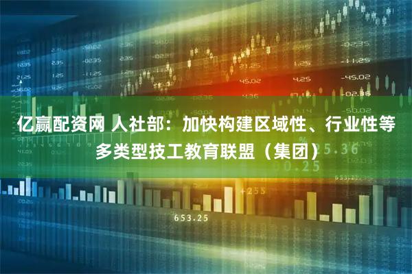 亿赢配资网 人社部：加快构建区域性、行业性等多类型技工教育联盟（集团）