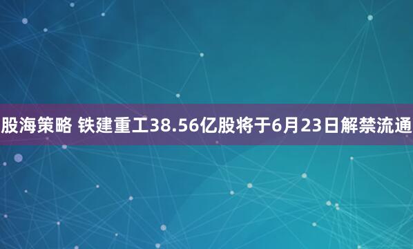 股海策略 铁建重工38.56亿股将于6月23日解禁流通