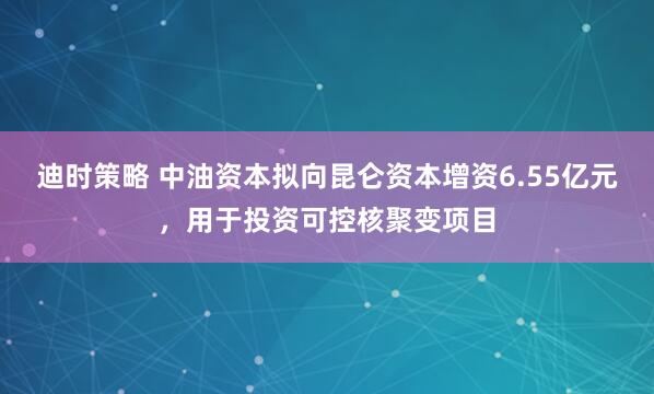 迪时策略 中油资本拟向昆仑资本增资6.55亿元，用于投资可控核聚变项目