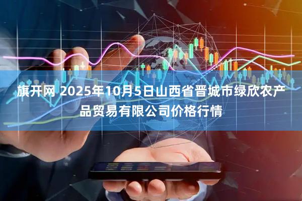 旗开网 2025年10月5日山西省晋城市绿欣农产品贸易有限公司价格行情