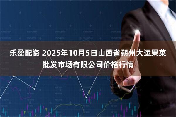 乐盈配资 2025年10月5日山西省朔州大运果菜批发市场有限公司价格行情