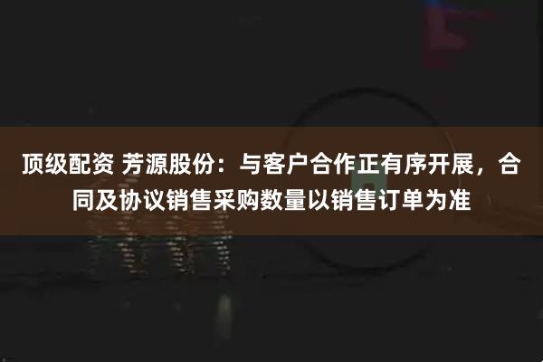 顶级配资 芳源股份：与客户合作正有序开展，合同及协议销售采购数量以销售订单为准
