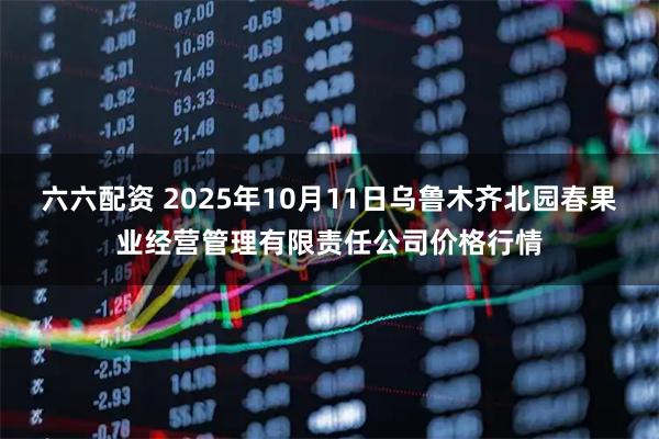 六六配资 2025年10月11日乌鲁木齐北园春果业经营管理有限责任公司价格行情