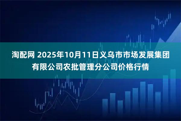 淘配网 2025年10月11日义乌市市场发展集团有限公司农批管理分公司价格行情