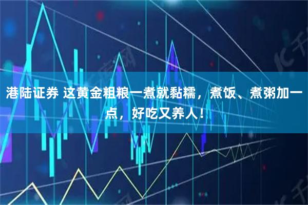 港陆证券 这黄金粗粮一煮就黏糯，煮饭、煮粥加一点，好吃又养人！