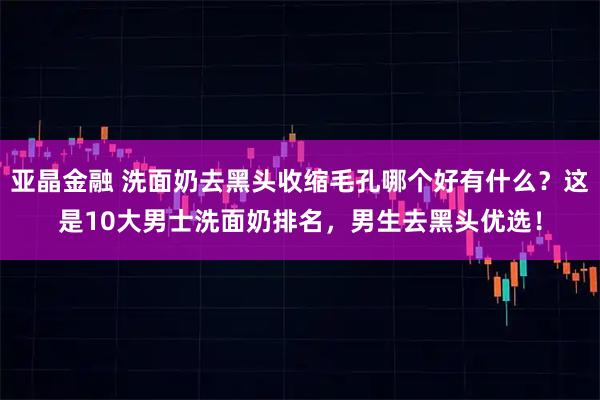 亚晶金融 洗面奶去黑头收缩毛孔哪个好有什么？这是10大男士洗面奶排名，男生去黑头优选！