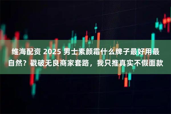 维海配资 2025 男士素颜霜什么牌子最好用最自然？戳破无良商家套路，我只推真实不假面款