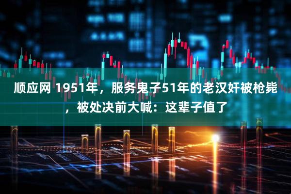 顺应网 1951年，服务鬼子51年的老汉奸被枪毙，被处决前大喊：这辈子值了