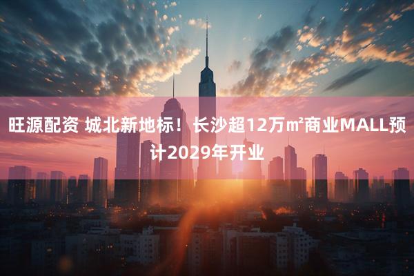 旺源配资 城北新地标！长沙超12万㎡商业MALL预计2029年开业