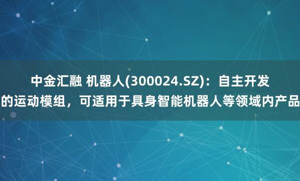中金汇融 机器人(300024.SZ)：自主开发的运动模组，可适用于具身智能机器人等领域内产品