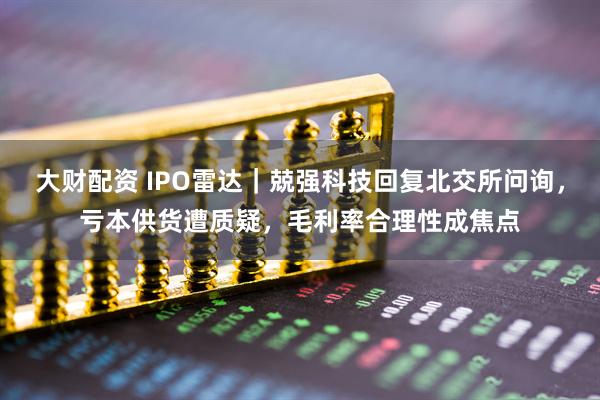 大财配资 IPO雷达｜兢强科技回复北交所问询，亏本供货遭质疑，毛利率合理性成焦点