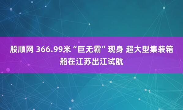 股顺网 366.99米“巨无霸”现身 超大型集装箱船在江苏出江试航