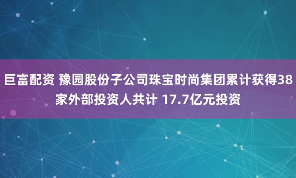 巨富配资 豫园股份子公司珠宝时尚集团累计获得38家外部投资人共计 17.7亿元投资
