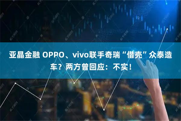 亚晶金融 OPPO、vivo联手奇瑞“借壳”众泰造车？两方曾回应：不实！