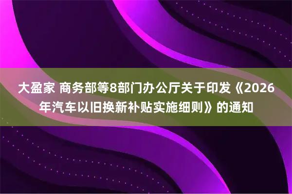 大盈家 商务部等8部门办公厅关于印发《2026年汽车以旧换新补贴实施细则》的通知