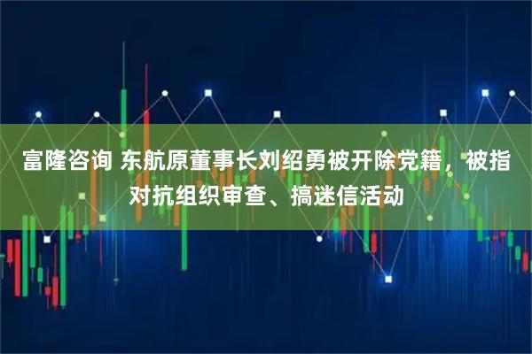 富隆咨询 东航原董事长刘绍勇被开除党籍，被指对抗组织审查、搞迷信活动