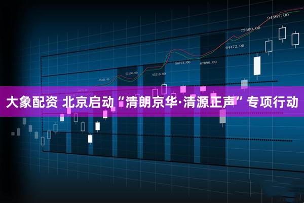 大象配资 北京启动“清朗京华·清源正声”专项行动
