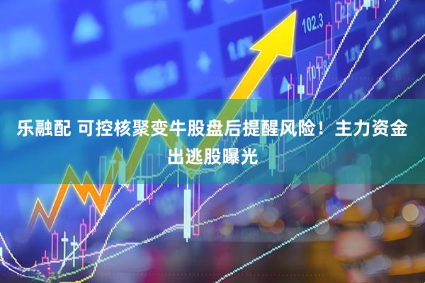 乐融配 可控核聚变牛股盘后提醒风险！主力资金出逃股曝光