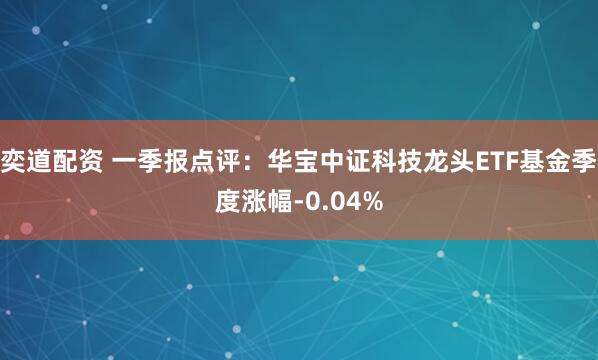 奕道配资 一季报点评：华宝中证科技龙头ETF基金季度涨幅-0.04%