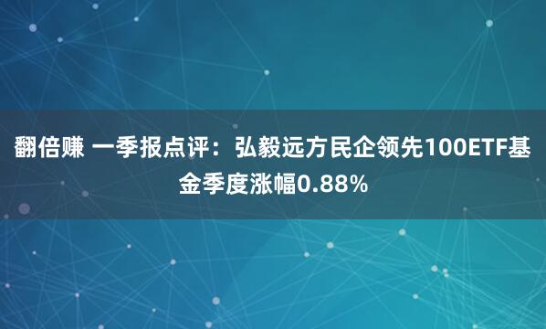 翻倍赚 一季报点评：弘毅远方民企领先100ETF基金季度涨幅0.88%