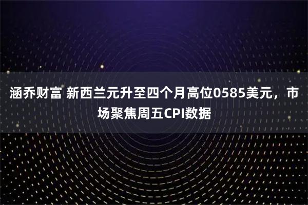 涵乔财富 新西兰元升至四个月高位0585美元，市场聚焦周五CPI数据