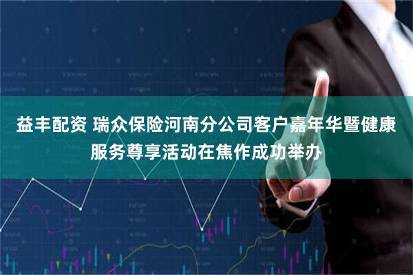 益丰配资 瑞众保险河南分公司客户嘉年华暨健康服务尊享活动在焦作成功举办
