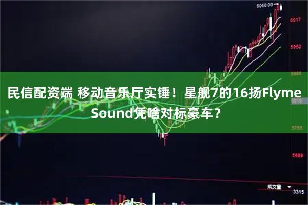 民信配资端 移动音乐厅实锤！星舰7的16扬Flyme Sound凭啥对标豪车？