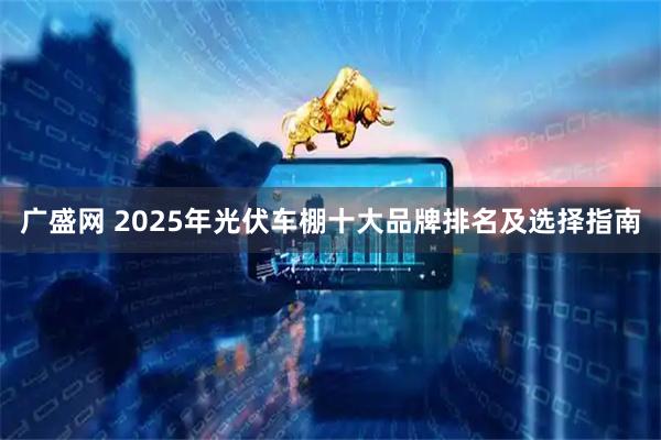 广盛网 2025年光伏车棚十大品牌排名及选择指南