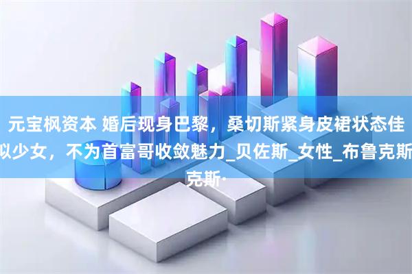 元宝枫资本 婚后现身巴黎，桑切斯紧身皮裙状态佳似少女，不为首富哥收敛魅力_贝佐斯_女性_布鲁克斯·