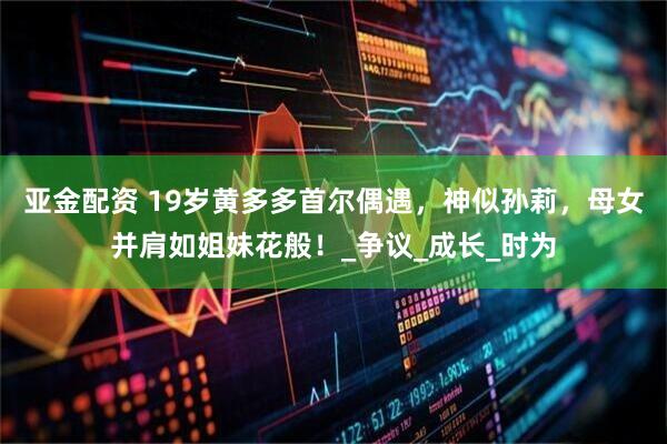 亚金配资 19岁黄多多首尔偶遇，神似孙莉，母女并肩如姐妹花般！_争议_成长_时为