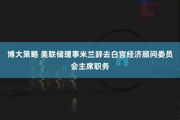博大策略 美联储理事米兰辞去白宫经济顾问委员会主席职务